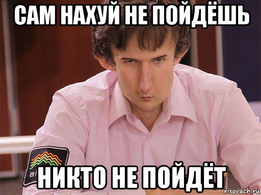 сам нахуй не пойдёшь никто не пойдёт