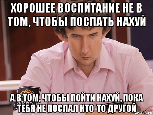 хорошее воспитание не в том, чтобы послать нахуй а в том, чтобы пойти нахуй, пока тебя не послал кто-то другой