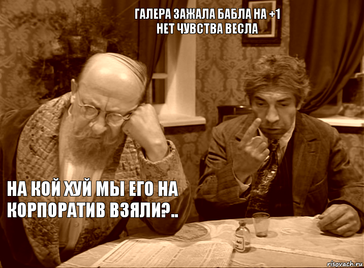 галера зажала бабла на +1
нет чувства весла на кой хуй мы его на корпоратив взяли?..