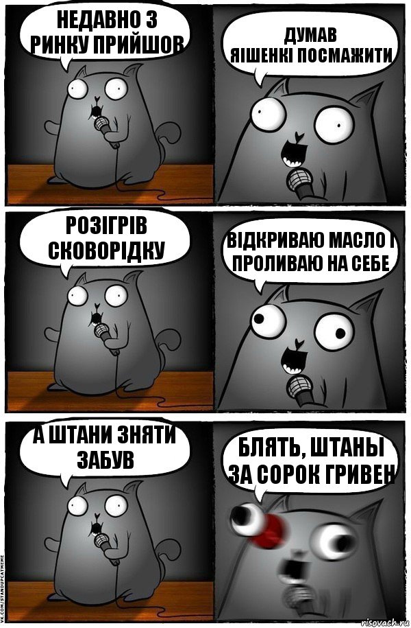 недавно з ринку прийшов думав
яішенкі посмажити розігрів сковорідку відкриваю масло і проливаю на себе а штани зняти забув блять, штаны за сорок гривен