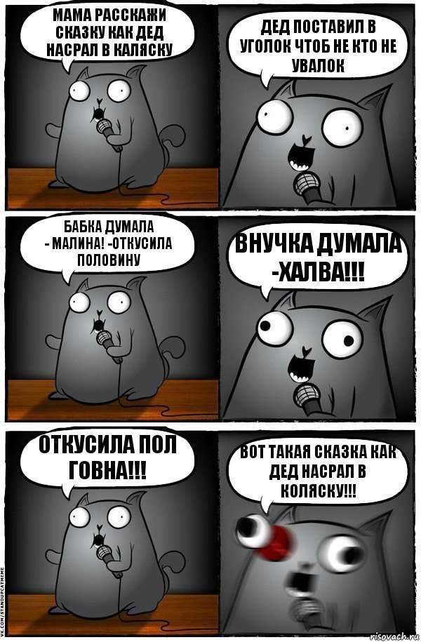 МАМА РАССКАЖИ СКАЗКУ КАК ДЕД НАСРАЛ В КАЛЯСКУ ДЕД ПОСТАВИЛ В УГОЛОК ЧТОБ НЕ КТО НЕ УВАЛОК БАБКА ДУМАЛА
- МАЛИНА! -откусила половину ВНУЧКА ДУМАЛА
-ХАЛВА!!! ОтКУСИЛА ПОЛ ГОВНА!!! ВОТ ТАКАЯ СКАЗКА КАК ДЕД НАСРАЛ В КОЛЯСКУ!!!, Комикс  Стендап-кот