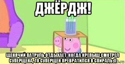 джёрдж! щенячий патруль отдыхает: когда крепыш смотрел суперщена, то суперщен превратился в спираль:((, Мем  Свинка пеппа под столом