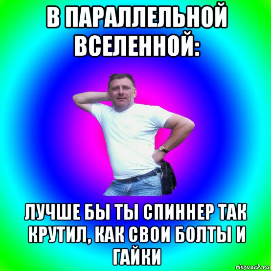 в параллельной вселенной: лучше бы ты спиннер так крутил, как свои болты и гайки