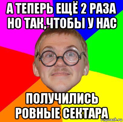 а теперь ещё 2 раза но так,чтобы у нас получились ровные сектара, Мем Типичный ботан