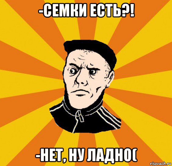 -семки есть?! -нет, ну ладно(