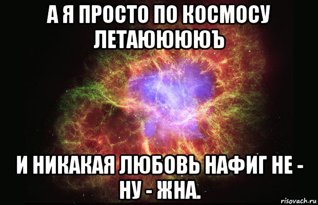 а я просто по космосу летаююююъ и никакая любовь нафиг не - ну - жна.