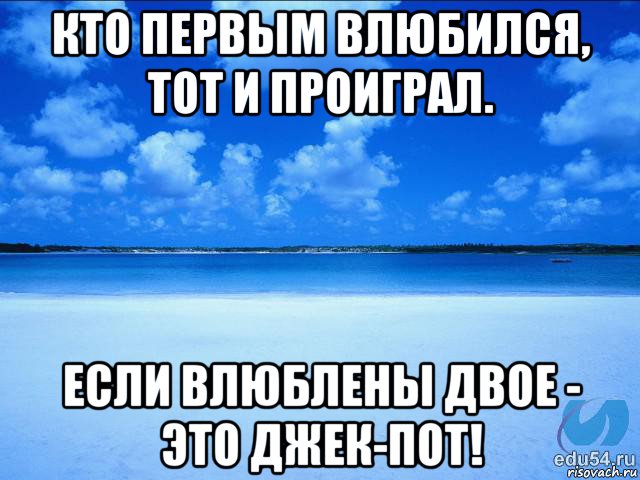 кто первым влюбился, тот и проиграл. если влюблены двое - это джек-пот!