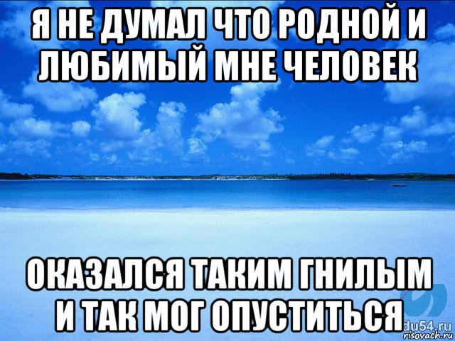 я не думал что родной и любимый мне человек оказался таким гнилым и так мог опуститься