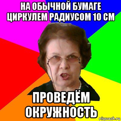 на обычной бумаге циркулем радиусом 10 см проведём окружность, Мем Типичная училка