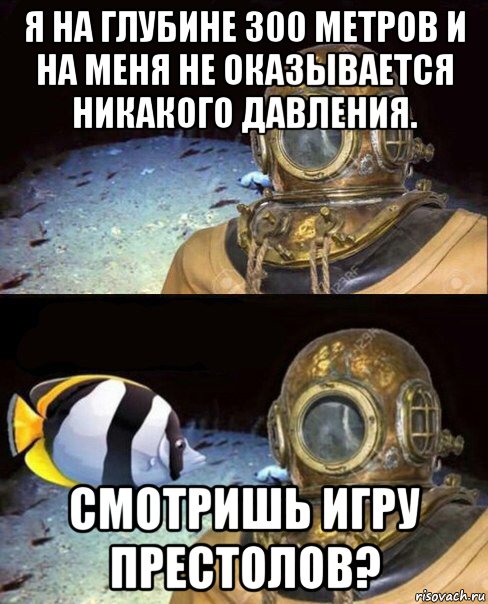 я на глубине 300 метров и на меня не оказывается никакого давления. смотришь игру престолов?, Мем   Высокое давление