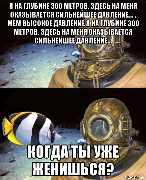 я на глубине 300 метров. здесь на меня оказывается сильнейшее давление... , мем высокое давление я на глубине 300 метров. здесь на меня оказывается сильнейшее давление... когда ты уже женишься?, Мем   Высокое давление