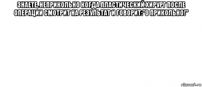 знаете, неприкольно когда пластический хирург после операции смотрит на результат и говорит:"о прикольно!" , Мем Белый ФОН