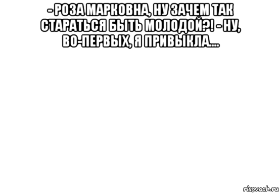 - роза марковна, ну зачем так стараться быть молодой?! - ну, во-первых, я привыкла.... 