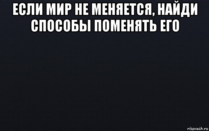 если мир не меняется, найди способы поменять его , Мем черный фон