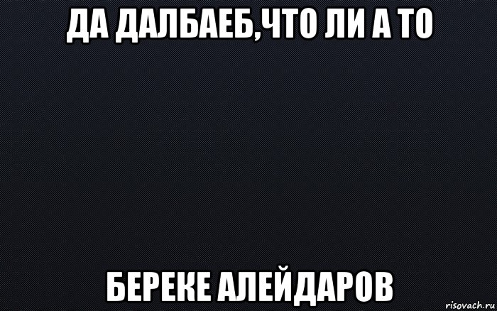 да далбаеб,что ли а то береке алейдаров