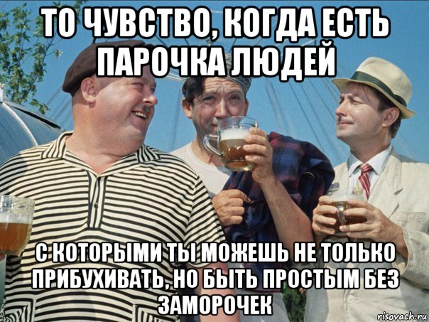 то чувство, когда есть парочка людей с которыми ты можешь не только прибухивать, но быть простым без заморочек