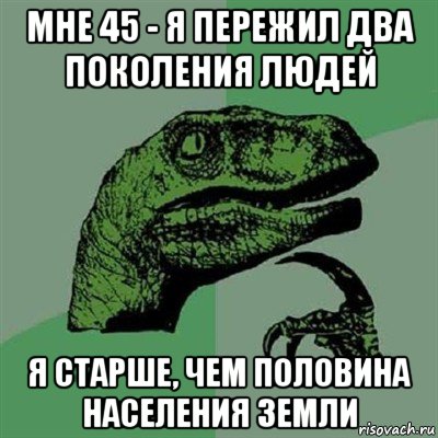 мне 45 - я пережил два поколения людей я старше, чем половина населения земли, Мем Филосораптор