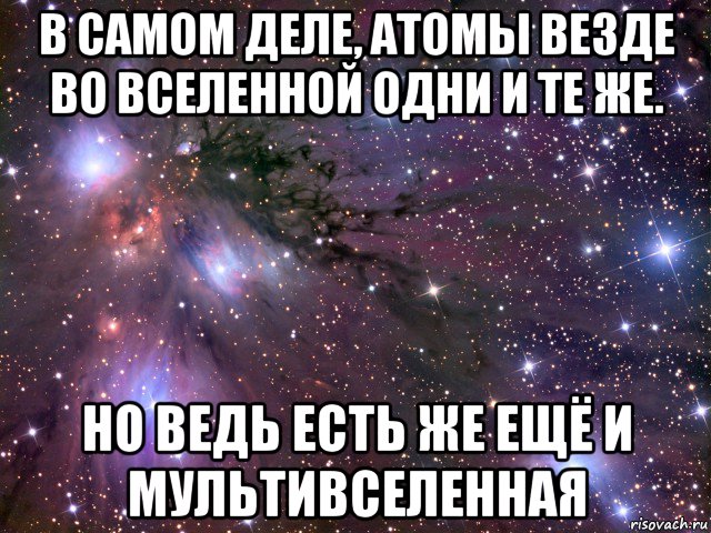 в самом деле, атомы везде во вселенной одни и те же. но ведь есть же ещё и мультивселенная, Мем Космос