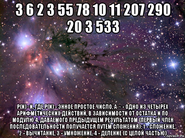 3 6 2 3 55 78 10 11 207 290 20 3 533 p(n)~n, где p(n) - энное простое число, а ~ - одно из четырёх арифметических действий, в зависимости от остатка n по модулю 4, даваемого предыдущем результатом (первый член последовательности получается путём сложения): 1 - сложение, 2 - вычитание, 3 - умножение, 4 - деление (с целой частью), Мем Космос