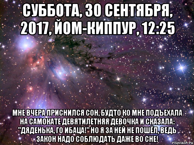 суббота, 30 сентября, 2017, йом-киппур, 12:25 мне вчера приснился сон, будто ко мне подъехала на самокате девятилетняя девочка и сказала: "дяденька, го ибаца!" но я за ней не пошёл, ведь закон надо соблюдать даже во сне!, Мем Космос