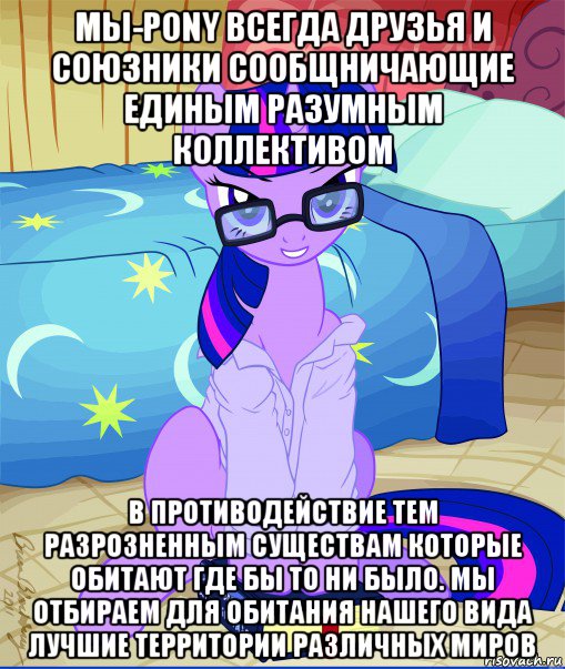 мы-pony всегда друзья и союзники сообщничающие единым разумным коллективом в противодействие тем разрозненным существам которые обитают где бы то ни было. мы отбираем для обитания нашего вида лучшие территории различных миров, Мем  май литл пони