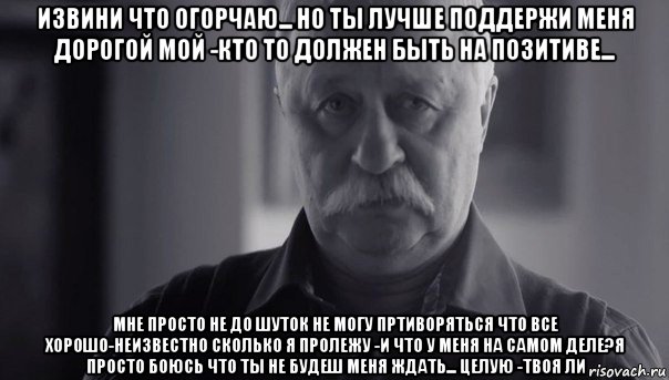 извини что огорчаю... но ты лучше поддержи меня дорогой мой -кто то должен быть на позитиве... мне просто не до шуток не могу пртиворяться что все хорошо-неизвестно сколько я пролежу -и что у меня на самом деле?я просто боюсь что ты не будеш меня ждать... целую -твоя ли