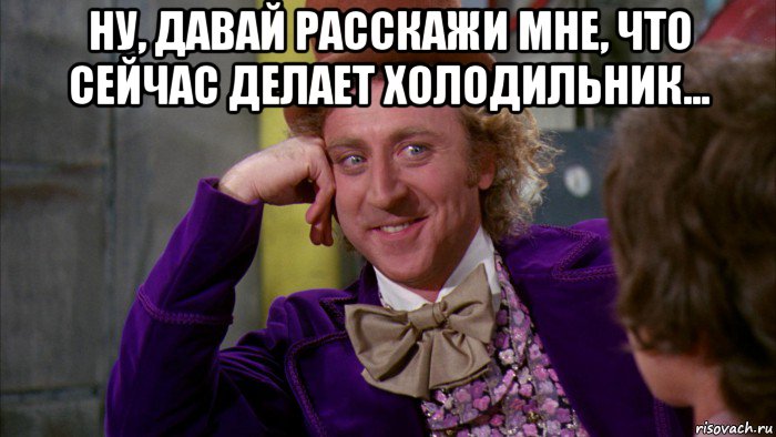 ну, давай расскажи мне, что сейчас делает холодильник... , Мем Ну давай расскажи (Вилли Вонка)