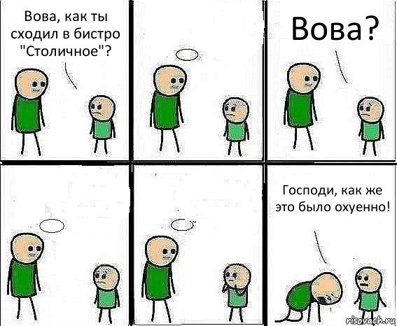 Вова, как ты сходил в бистро "Столичное"?  Вова?   Господи, как же это было охуенно!