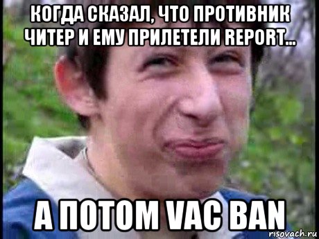 когда сказал, что противник читер и ему прилетели report... а потом vac ban