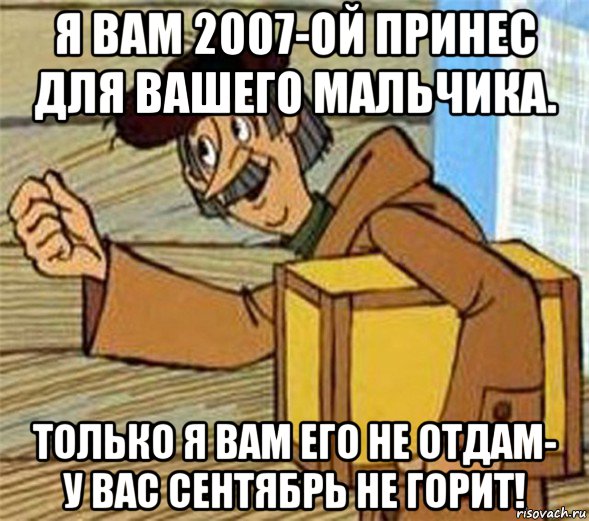 я вам 2007-ой принес для вашего мальчика. только я вам его не отдам- у вас сентябрь не горит!