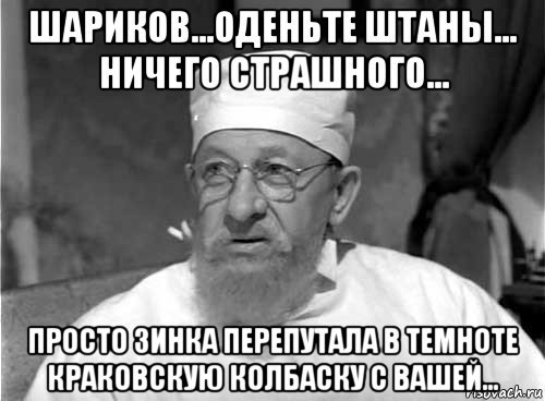 шариков...оденьте штаны... ничего страшного... просто зинка перепутала в темноте краковскую колбаску с вашей...