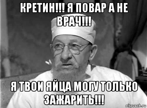 кретин!!! я повар а не врач!!! я твои яйца могу только зажарить!!!