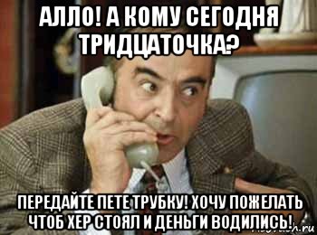 алло! а кому сегодня тридцаточка? передайте пете трубку! хочу пожелать чтоб хер стоял и деньги водились!