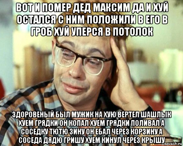 вот и помер дед максим да и хуй остался с ним положили в его в гроб хуй уперся в потолок здоровеный был мужик на хую вертел шашлык хуем грядки он копал хуем грядки поливал а соседку тютю зину он ебал через корзину а соседа дядю гришу хуем кинул через крышу, Мем Шурик (птичку жалко)