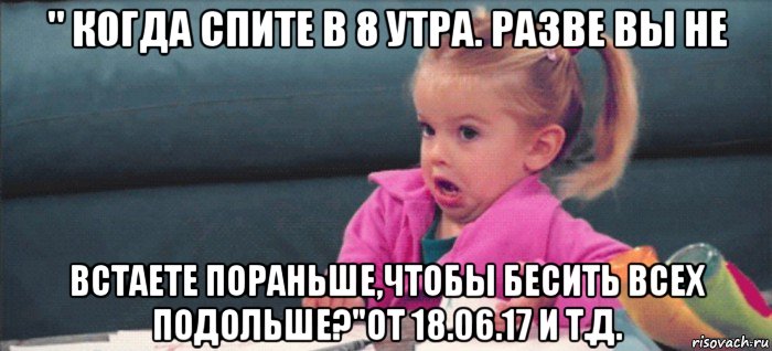 " когда спите в 8 утра. разве вы не встаете пораньше,чтобы бесить всех подольше?"от 18.06.17 и т.д., Мем  Ты говоришь (девочка возмущается)