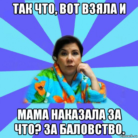 так что, вот взяла и мама наказала за что? за баловство., Мем типичная мама