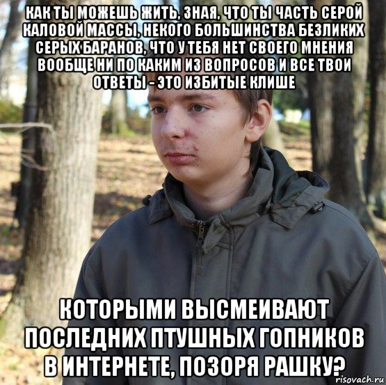 как ты можешь жить, зная, что ты часть серой каловой массы, некого большинства безликих серых баранов, что у тебя нет своего мнения вообще ни по каким из вопросов и все твои ответы - это избитые клише которыми высмеивают последних птушных гопников в интернете, позоря рашку?