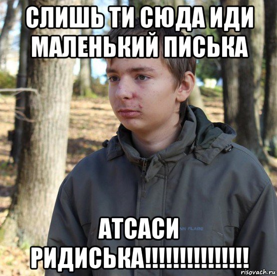 слишь ти сюда иди маленький писька атсаси ридиська!!!!!!!!!!!!!!!