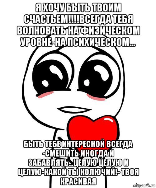 я хочу быть твоим счастьем!!!!всегда тебя волновать на физическом уровне-на психическом... быть тебе интересной всегда -смешить иногда и забавлять...целую целую и целую-какой ты колючий!- твоя красивая, Мем  Я тебя люблю