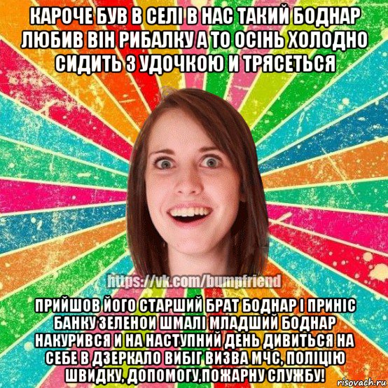 кароче був в селi в нас такий боднар любив вiн рибалку а то осiнь холодно сидить з удочкою и трясеться прийшов його старший брат боднар i принic банку зеленои шмалi младший боднар накурився и на наступний день дивиться на себе в дзеркало вибiг визва мчс, полiцiю швидку, допомогу,пожарну службу!