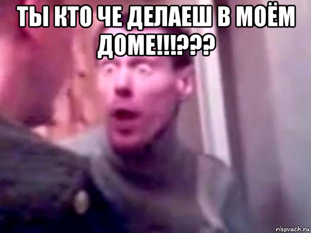 ты кто че делаеш в моём доме!!!??? 