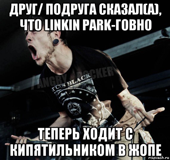 друг/ подруга сказал(а), что linkin park-говно теперь ходит с кипятильником в жопе