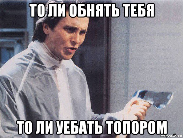 то ли обнять тебя то ли уебать топором