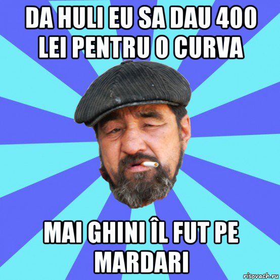 da huli eu sa dau 400 lei pentru o curva mai ghini îl fut pe mardari