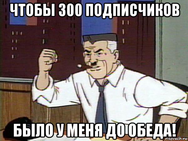 чтобы 300 подписчиков было у меня до обеда!