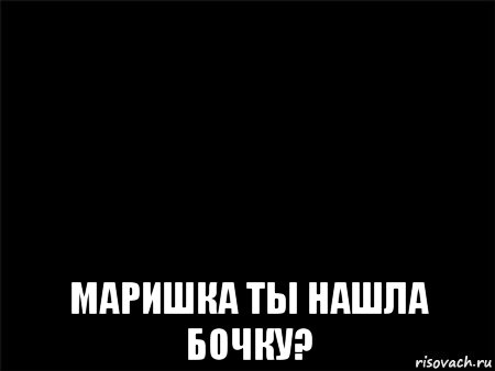  маришка ты нашла бочку?, Мем Черный фон