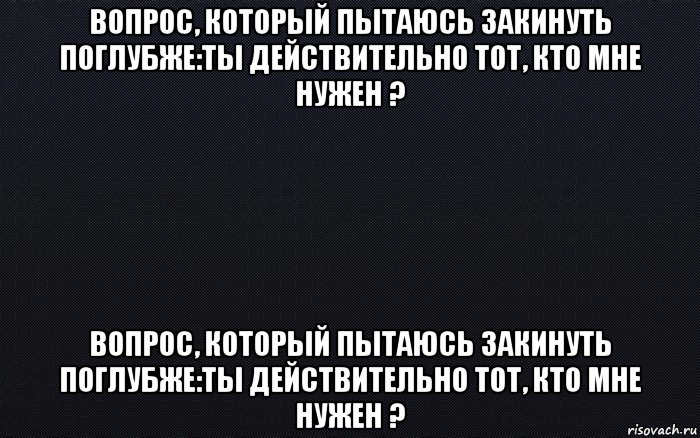 вопрос, который пытаюсь закинуть поглубже:ты действительно тот, кто мне нужен ? вопрос, который пытаюсь закинуть поглубже:ты действительно тот, кто мне нужен ?, Мем черный фон