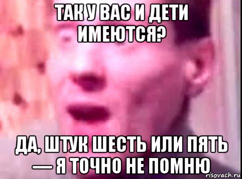 так у вас и дети имеются? да, штук шесть или пять — я точно не помню