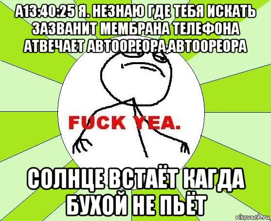 а13:40:25 я. незнаю где тебя искать зазванит мембрана телефона атвечает автоореора,автоореора солнце встаёт кагда бухой не пьёт