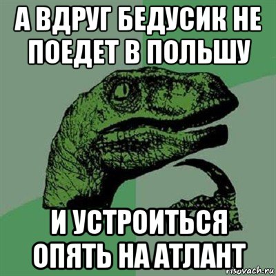 а вдруг бедусик не поедет в польшу и устроиться опять на атлант, Мем Филосораптор